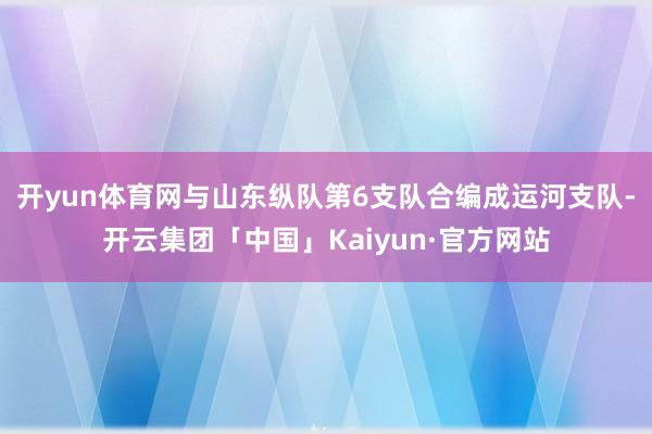 开yun体育网与山东纵队第6支队合编成运河支队-开云集团「中国」Kaiyun·官方网站