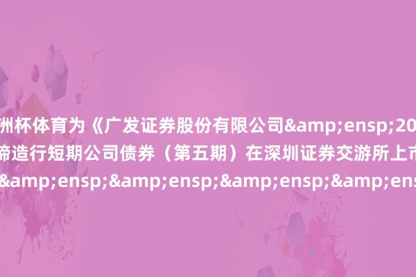 欧洲杯体育为《广发证券股份有限公司 2024 年面向专科投资者公缔造行短期公司债券(第五期)在深圳证券交游所上市的公告》之盖印页)                    &ensp