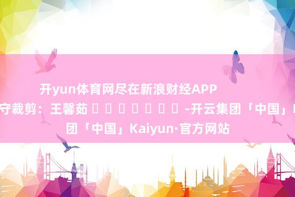 开yun体育网尽在新浪财经APP            						职守裁剪：王馨茹 							-开云集团「中国」Kaiyun·官方网站