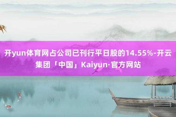 开yun体育网占公司已刊行平日股的14.55%-开云集团「中国」Kaiyun·官方网站