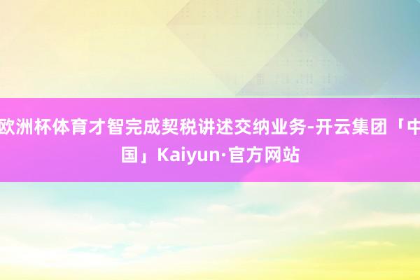欧洲杯体育才智完成契税讲述交纳业务-开云集团「中国」Kaiyun·官方网站