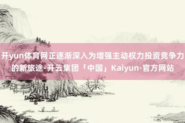 开yun体育网正逐渐深入为增强主动权力投资竞争力的新旅途-开云集团「中国」Kaiyun·官方网站