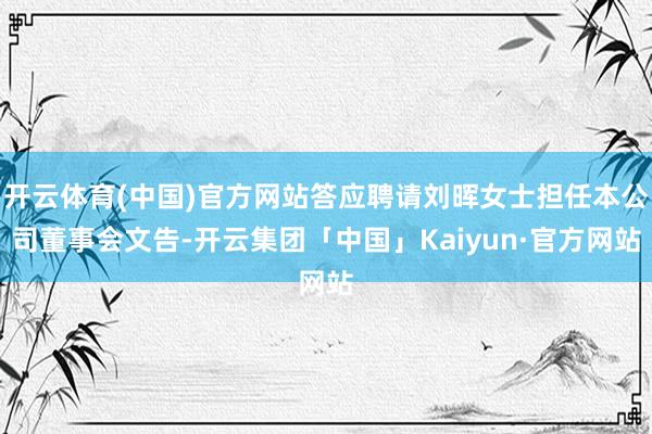 开云体育(中国)官方网站答应聘请刘晖女士担任本公司董事会文告-开云集团「中国」Kaiyun·官方网站