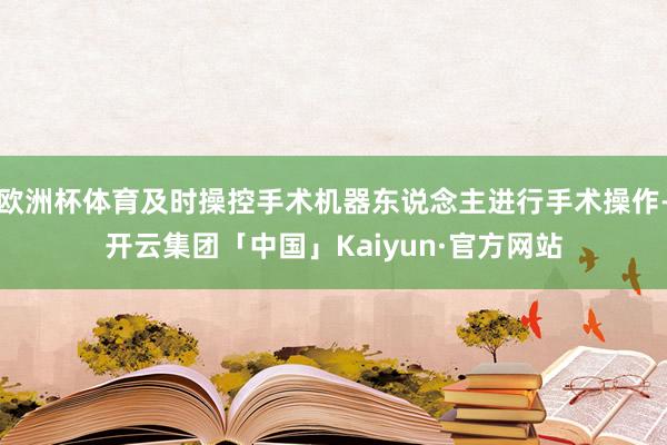 欧洲杯体育及时操控手术机器东说念主进行手术操作-开云集团「中国」Kaiyun·官方网站