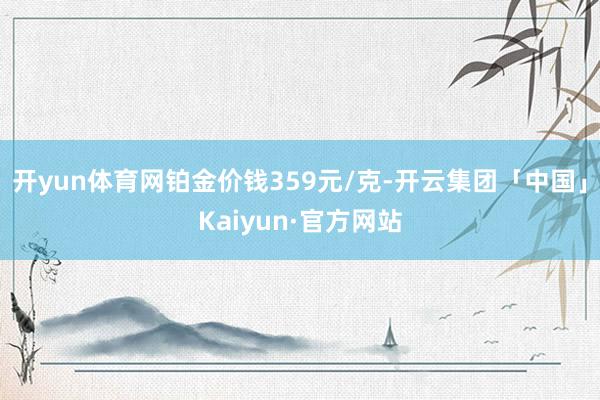 开yun体育网铂金价钱359元/克-开云集团「中国」Kaiyun·官方网站