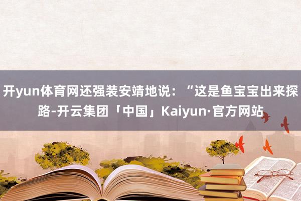 开yun体育网还强装安靖地说：“这是鱼宝宝出来探路-开云集团「中国」Kaiyun·官方网站