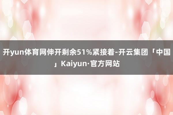 开yun体育网伸开剩余51%紧接着-开云集团「中国」Kaiyun·官方网站