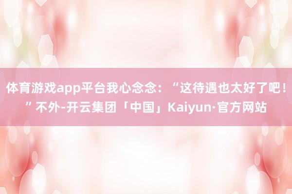 体育游戏app平台我心念念：“这待遇也太好了吧！”不外-开云集团「中国」Kaiyun·官方网站
