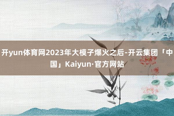 开yun体育网2023年大模子爆火之后-开云集团「中国」Kaiyun·官方网站