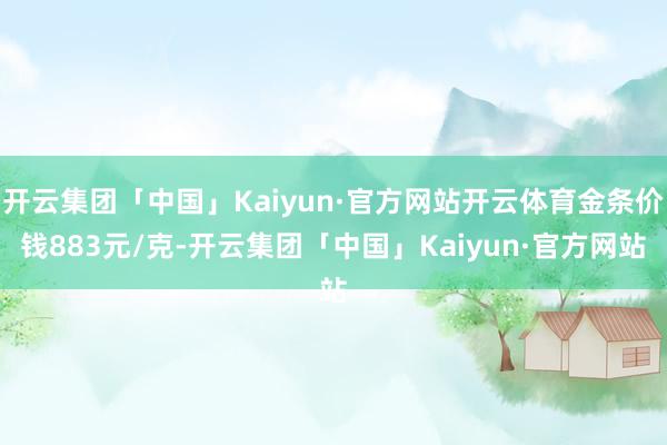 开云集团「中国」Kaiyun·官方网站开云体育金条价钱883元/克-开云集团「中国」Kaiyun·官方网站