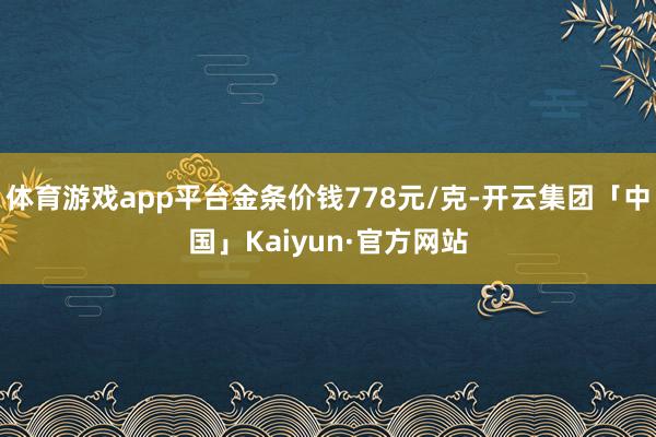体育游戏app平台金条价钱778元/克-开云集团「中国」Kaiyun·官方网站