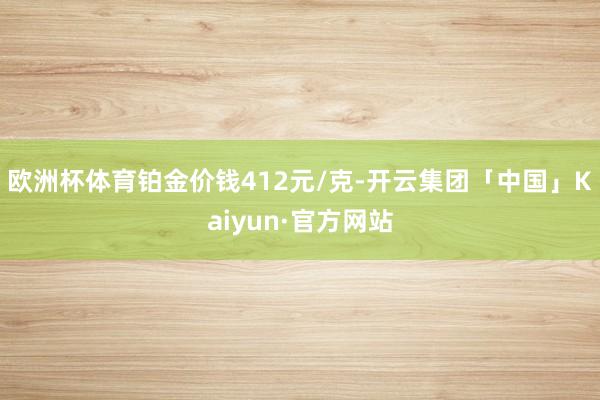 欧洲杯体育铂金价钱412元/克-开云集团「中国」Kaiyun·官方网站