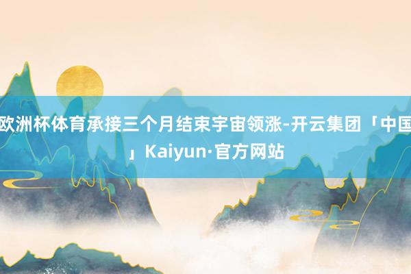 欧洲杯体育承接三个月结束宇宙领涨-开云集团「中国」Kaiyun·官方网站
