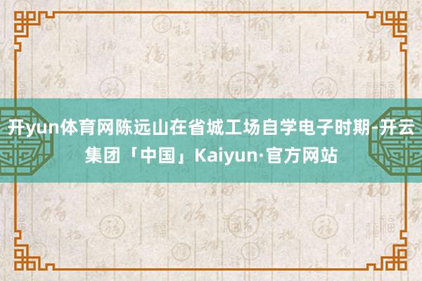 开yun体育网陈远山在省城工场自学电子时期-开云集团「中国」Kaiyun·官方网站