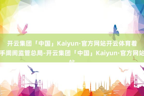 开云集团「中国」Kaiyun·官方网站开云体育　　着手阛阓监管总局-开云集团「中国」Kaiyun·官方网站