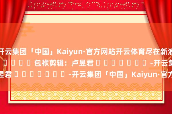 开云集团「中国」Kaiyun·官方网站开云体育尽在新浪财经APP            						包袱剪辑：卢昱君 							-开云集团「中国」Kaiyun·官方网站