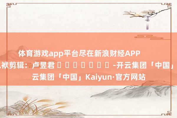 体育游戏app平台尽在新浪财经APP            						包袱剪辑：卢昱君 							-开云集团「中国」Kaiyun·官方网站