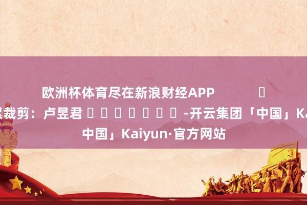 欧洲杯体育尽在新浪财经APP            						连累裁剪：卢昱君 							-开云集团「中国」Kaiyun·官方网站