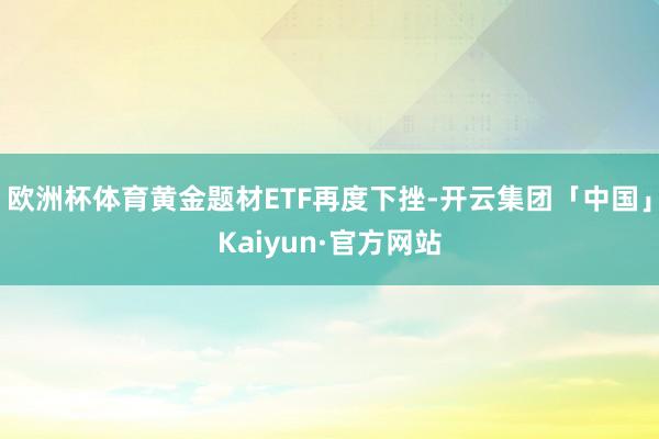 欧洲杯体育黄金题材ETF再度下挫-开云集团「中国」Kaiyun·官方网站