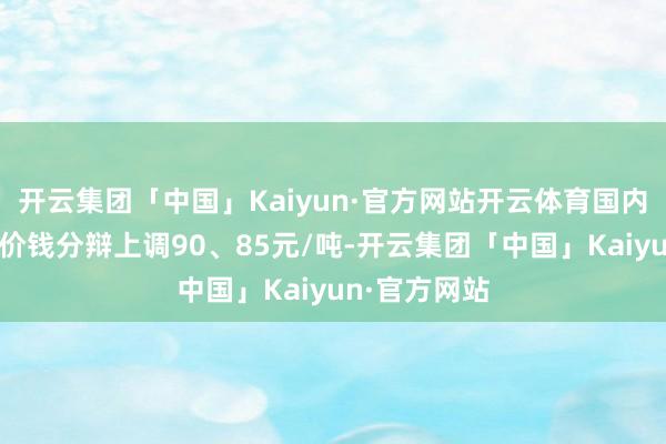 开云集团「中国」Kaiyun·官方网站开云体育国内汽油和柴油价钱分辩上调90、85元/吨-开云集团「中国」Kaiyun·官方网站