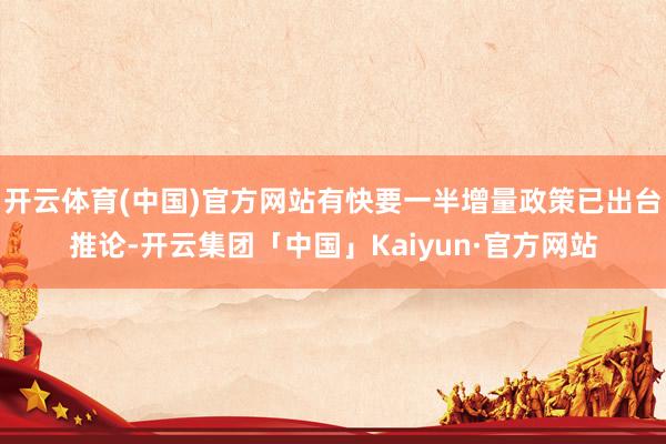 开云体育(中国)官方网站有快要一半增量政策已出台推论-开云集团「中国」Kaiyun·官方网站