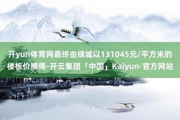 开yun体育网最终由绿城以131045元/平方米的楼板价摘得-开云集团「中国」Kaiyun·官方网站
