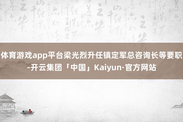 体育游戏app平台梁光烈升任镇定军总咨询长等要职-开云集团「中国」Kaiyun·官方网站