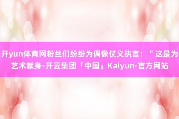 开yun体育网粉丝们纷纷为偶像仗义执言：＂这是为艺术献身-开云集团「中国」Kaiyun·官方网站
