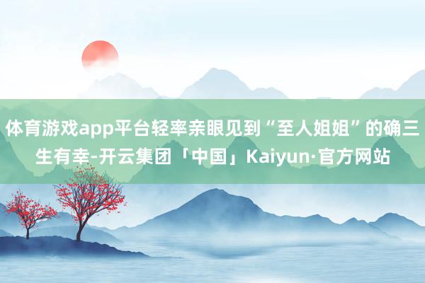 体育游戏app平台轻率亲眼见到“至人姐姐”的确三生有幸-开云集团「中国」Kaiyun·官方网站