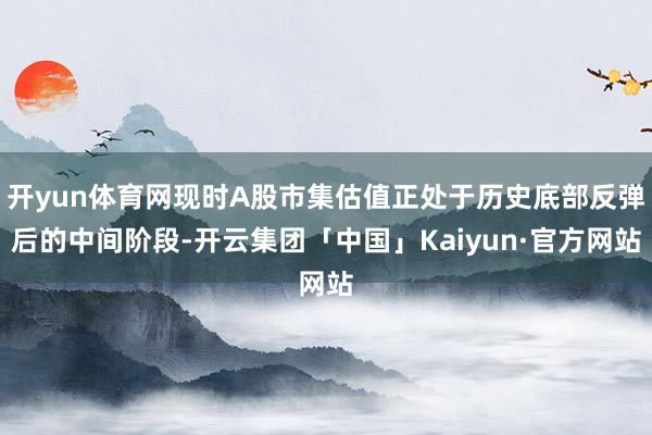 开yun体育网现时A股市集估值正处于历史底部反弹后的中间阶段-开云集团「中国」Kaiyun·官方网站