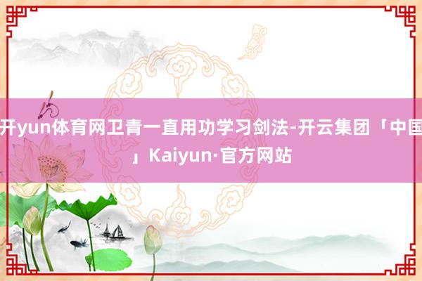 开yun体育网卫青一直用功学习剑法-开云集团「中国」Kaiyun·官方网站