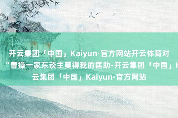 开云集团「中国」Kaiyun·官方网站开云体育对周围的东谈主说：“曹操一家东谈主莫得我的匡助-开云集团「中国」Kaiyun·官方网站