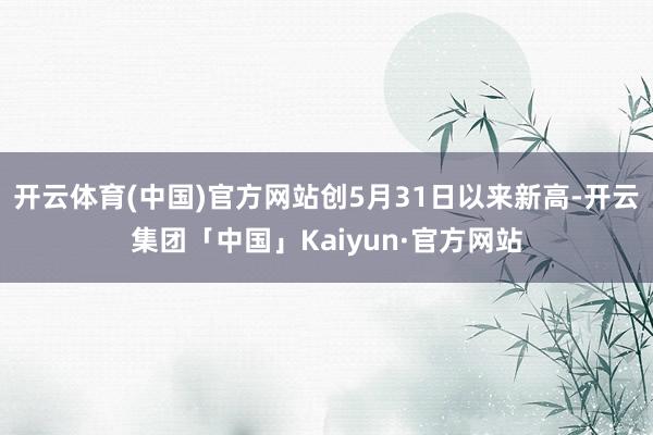 开云体育(中国)官方网站创5月31日以来新高-开云集团「中国」Kaiyun·官方网站