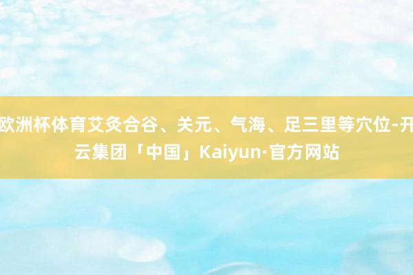 欧洲杯体育艾灸合谷、关元、气海、足三里等穴位-开云集团「中国」Kaiyun·官方网站
