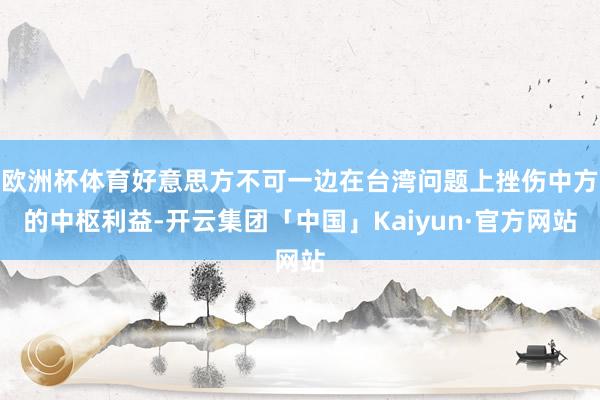 欧洲杯体育好意思方不可一边在台湾问题上挫伤中方的中枢利益-开云集团「中国」Kaiyun·官方网站
