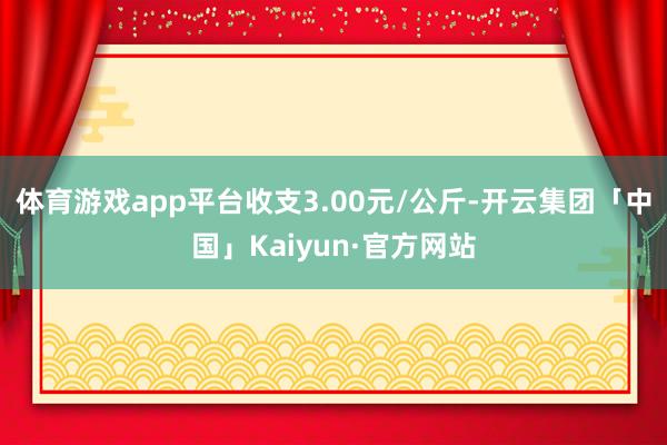 体育游戏app平台收支3.00元/公斤-开云集团「中国」Kaiyun·官方网站