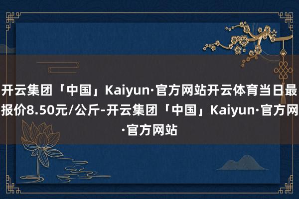 开云集团「中国」Kaiyun·官方网站开云体育当日最高报价8.50元/公斤-开云集团「中国」Kaiyun·官方网站