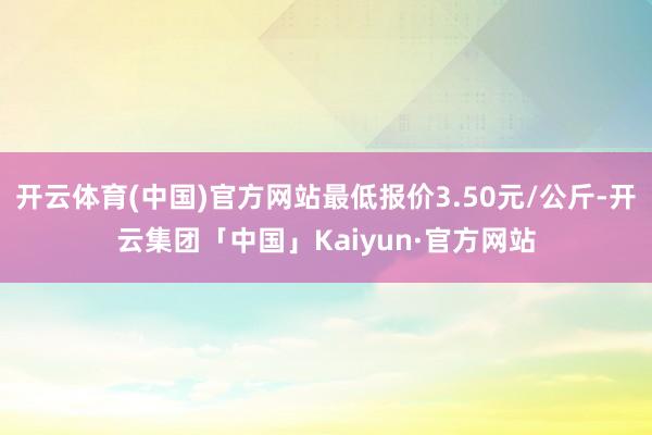 开云体育(中国)官方网站最低报价3.50元/公斤-开云集团「中国」Kaiyun·官方网站