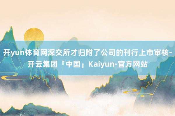 开yun体育网深交所才归附了公司的刊行上市审核-开云集团「中国」Kaiyun·官方网站