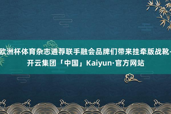 欧洲杯体育杂志遴荐联手融会品牌们带来挂牵版战靴-开云集团「中国」Kaiyun·官方网站