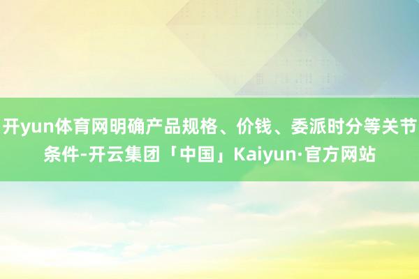 开yun体育网明确产品规格、价钱、委派时分等关节条件-开云集团「中国」Kaiyun·官方网站