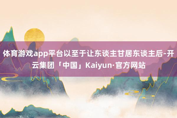 体育游戏app平台以至于让东谈主甘居东谈主后-开云集团「中国」Kaiyun·官方网站