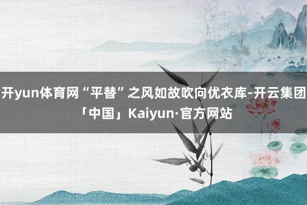 开yun体育网“平替”之风如故吹向优衣库-开云集团「中国」Kaiyun·官方网站