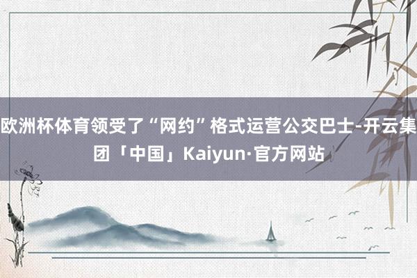 欧洲杯体育领受了“网约”格式运营公交巴士-开云集团「中国」Kaiyun·官方网站