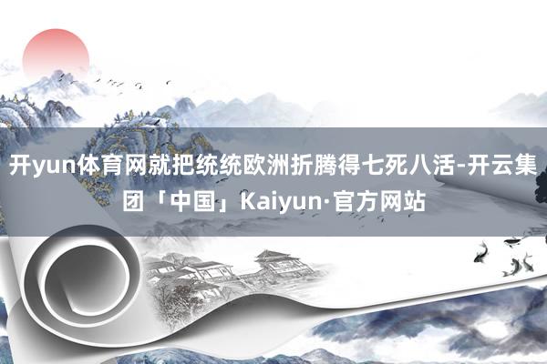 开yun体育网就把统统欧洲折腾得七死八活-开云集团「中国」Kaiyun·官方网站