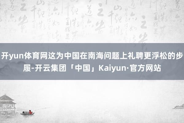 开yun体育网这为中国在南海问题上礼聘更浮松的步履-开云集团「中国」Kaiyun·官方网站