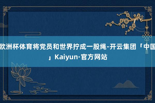 欧洲杯体育将党员和世界拧成一股绳-开云集团「中国」Kaiyun·官方网站
