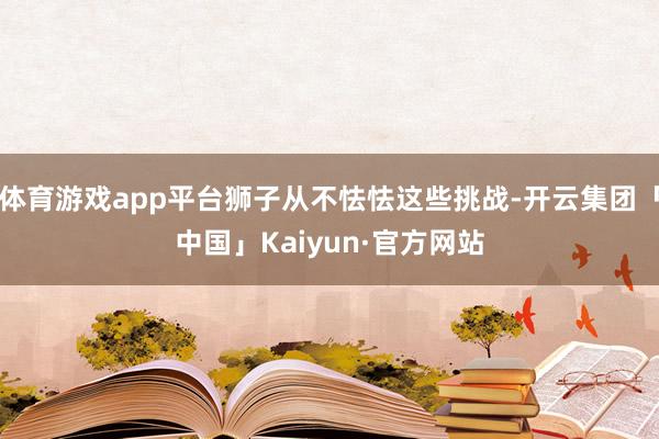 体育游戏app平台狮子从不怯怯这些挑战-开云集团「中国」Kaiyun·官方网站