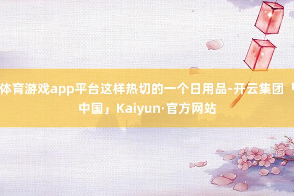 体育游戏app平台这样热切的一个日用品-开云集团「中国」Kaiyun·官方网站