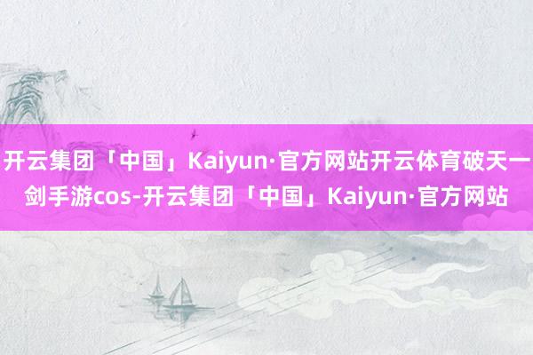 开云集团「中国」Kaiyun·官方网站开云体育破天一剑手游cos-开云集团「中国」Kaiyun·官方网站